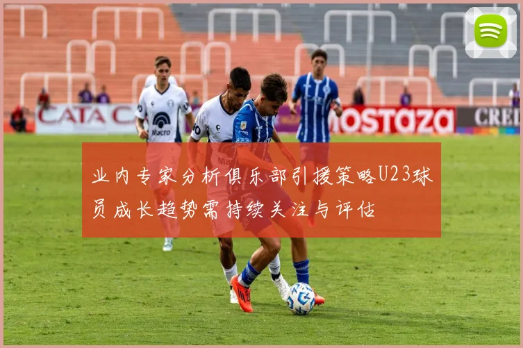 业内专家分析俱乐部引援策略U23球员成长趋势需持续关注与评估