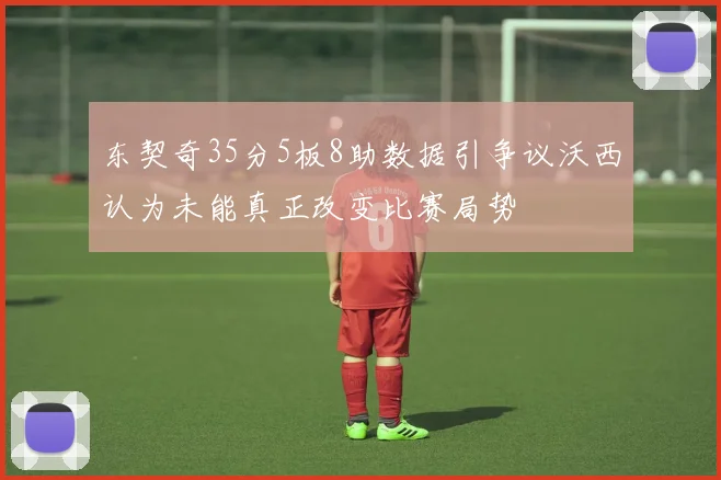 东契奇35分5板8助数据引争议沃西认为未能真正改变比赛局势