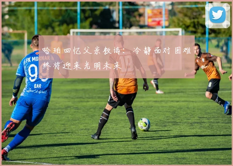 哈珀回忆父亲教诲：冷静面对困难终将迎来光明未来
