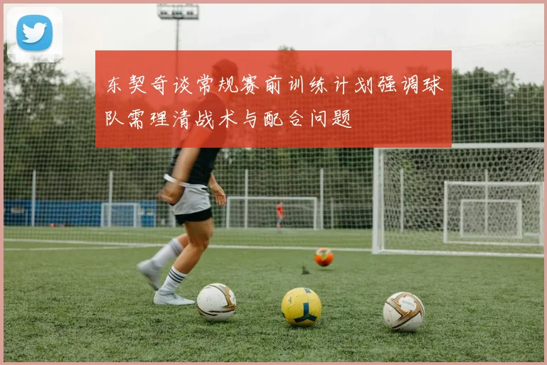 东契奇谈常规赛前训练计划强调球队需理清战术与配合问题
