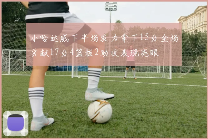 小哈达威下半场发力拿下15分全场贡献17分4篮板2助攻表现亮眼