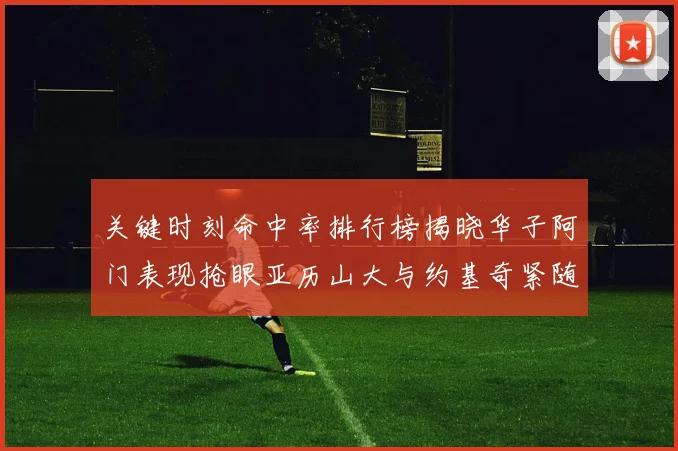 关键时刻命中率排行榜揭晓华子阿门表现抢眼亚历山大与约基奇紧随其后