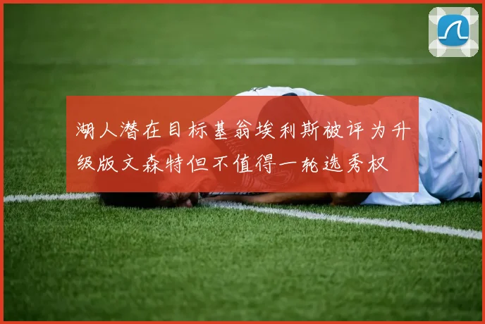 湖人潜在目标基翁埃利斯被评为升级版文森特但不值得一轮选秀权