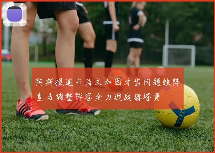 阿斯报道卡马文加因牙齿问题缺阵皇马调整阵容全力迎战赫塔费