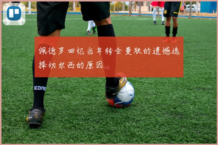 佩德罗回忆当年转会曼联的遗憾选择切尔西的原因