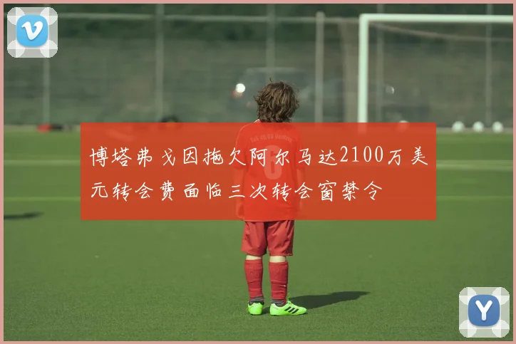 博塔弗戈因拖欠阿尔马达2100万美元转会费面临三次转会窗禁令