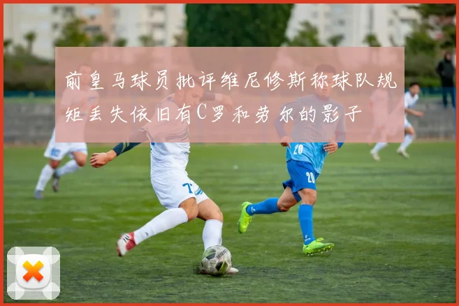 前皇马球员批评维尼修斯称球队规矩丢失依旧有C罗和劳尔的影子