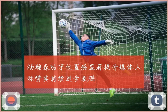 杨瀚森防守位置感显著提升媒体人称赞其持续进步表现