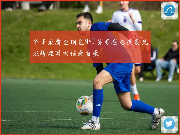 华子荣膺全明星MVP芬奇在电视前见证辉煌时刻倍感自豪