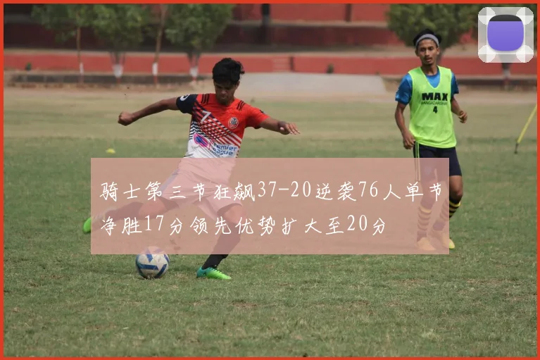 骑士第三节狂飙37-20逆袭76人单节净胜17分领先优势扩大至20分