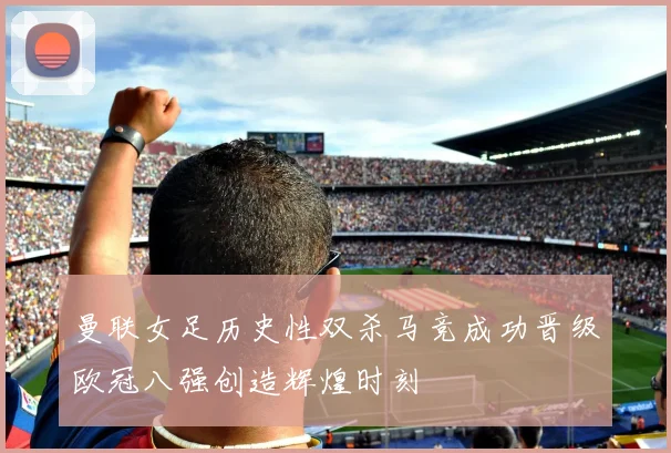 曼联女足历史性双杀马竞成功晋级欧冠八强创造辉煌时刻