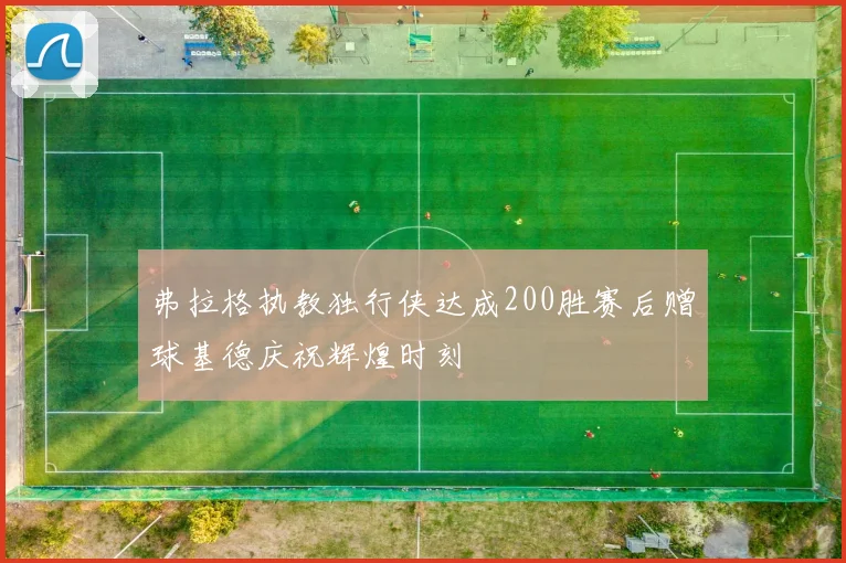 弗拉格执教独行侠达成200胜赛后赠球基德庆祝辉煌时刻
