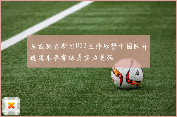 乌兹别克斯坦U22主帅称赞中国队并透露未参赛球员实力更强