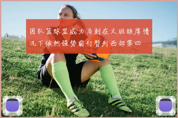 团队篮球显威力马刺在文班缺席情况下依然强势前行暂列西部第四