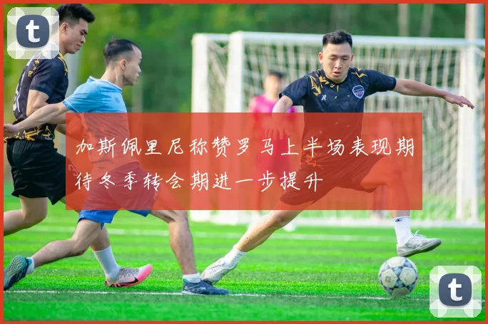 加斯佩里尼称赞罗马上半场表现期待冬季转会期进一步提升