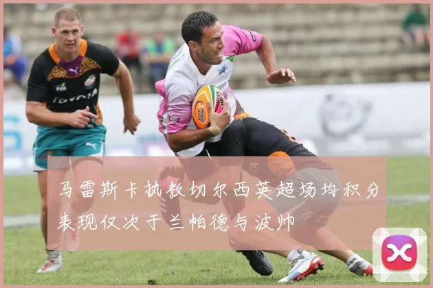 马雷斯卡执教切尔西英超场均积分表现仅次于兰帕德与波帅