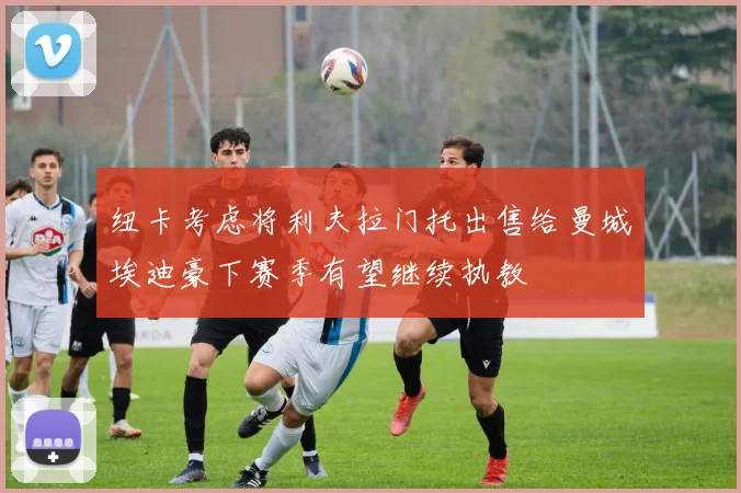 纽卡考虑将利夫拉门托出售给曼城埃迪豪下赛季有望继续执教