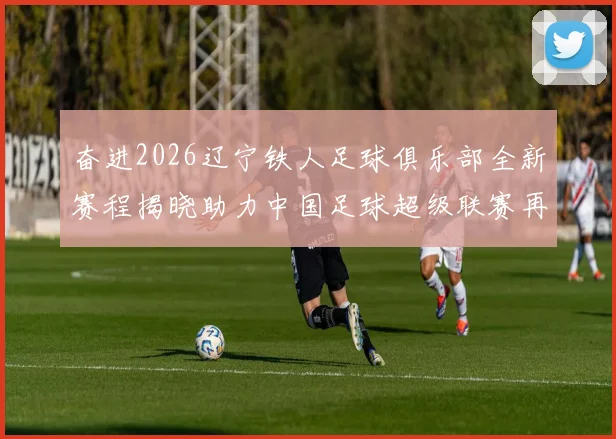 奋进2026辽宁铁人足球俱乐部全新赛程揭晓助力中国足球超级联赛再创辉煌
