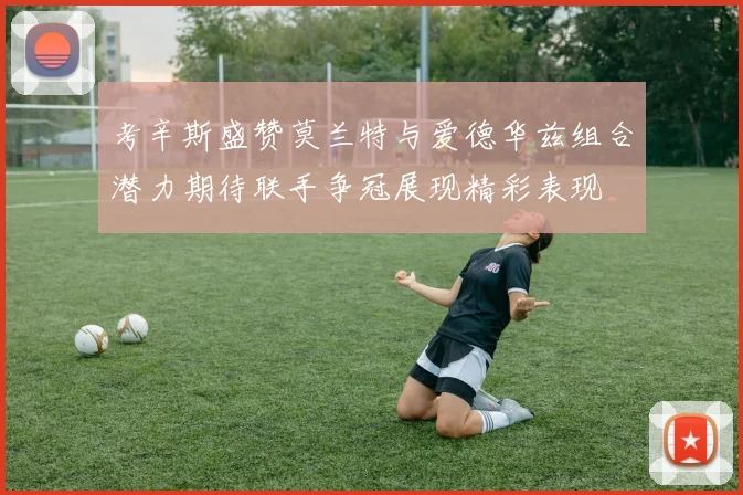 考辛斯盛赞莫兰特与爱德华兹组合潜力期待联手争冠展现精彩表现
