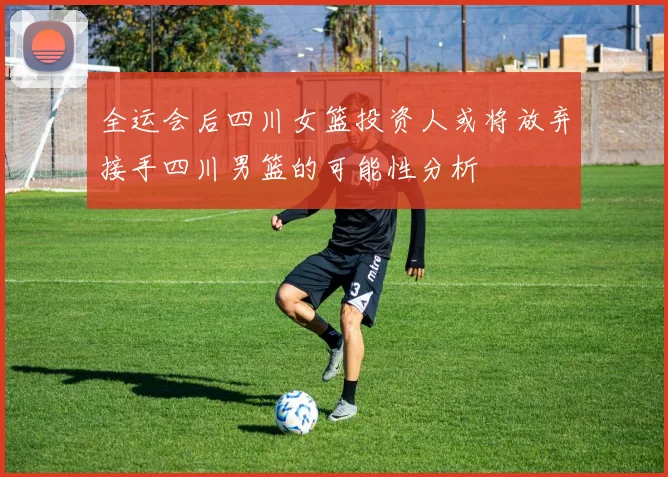 全运会后四川女篮投资人或将放弃接手四川男篮的可能性分析