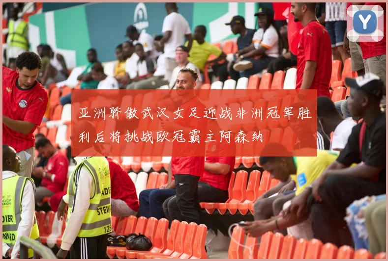 亚洲骄傲武汉女足迎战非洲冠军胜利后将挑战欧冠霸主阿森纳