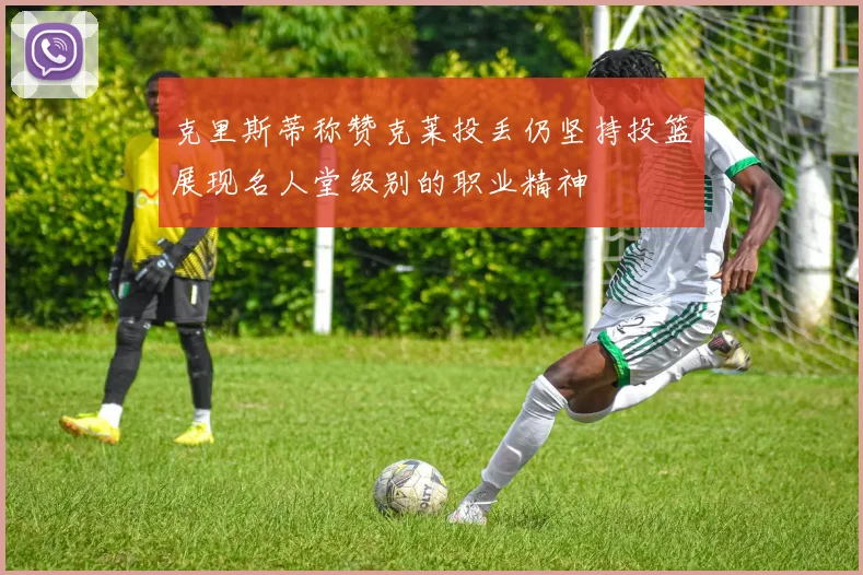 克里斯蒂称赞克莱投丢仍坚持投篮展现名人堂级别的职业精神