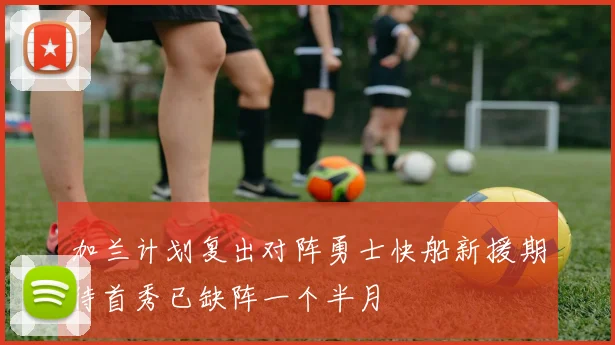 加兰计划复出对阵勇士快船新援期待首秀已缺阵一个半月