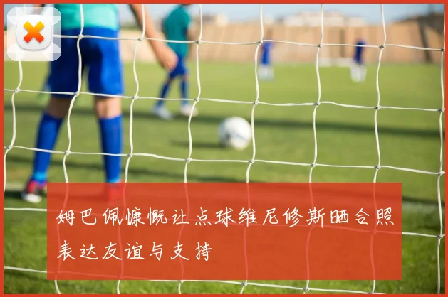 姆巴佩慷慨让点球维尼修斯晒合照表达友谊与支持
