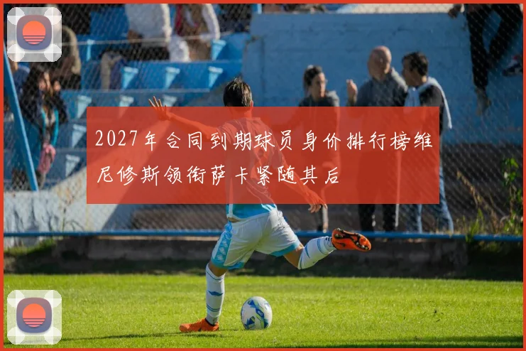 2027年合同到期球员身价排行榜维尼修斯领衔萨卡紧随其后