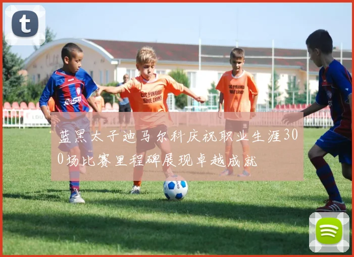 蓝黑太子迪马尔科庆祝职业生涯300场比赛里程碑展现卓越成就