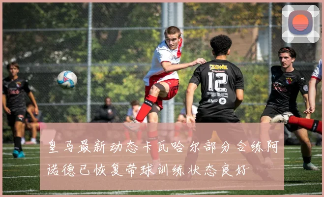 皇马最新动态卡瓦哈尔部分合练阿诺德已恢复带球训练状态良好