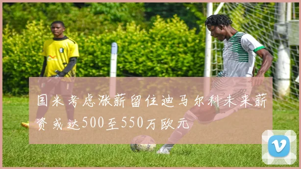 国米考虑涨薪留住迪马尔科未来薪资或达500至550万欧元